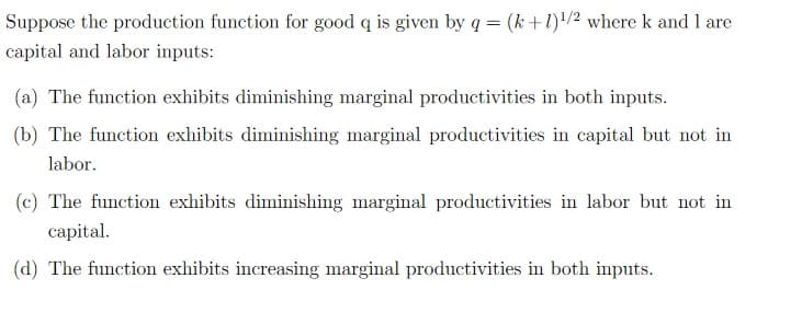 Suppose the production function for good q is given by q = (k+1)¹/2 where k and I are
capital and labor inputs:
(a) The function exhibits diminishing marginal productivities in both inputs.
(b) The function exhibits diminishing marginal productivities in capital but not in
labor.
(c) The function exhibits diminishing marginal productivities in labor but not in
capital.
(d) The function exhibits increasing marginal productivities in both inputs.