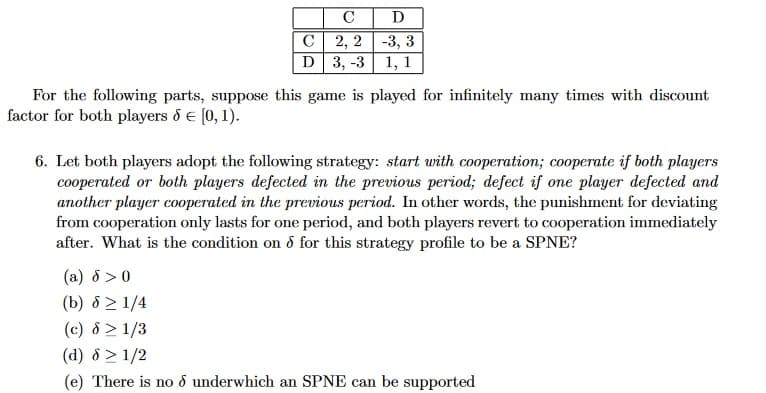 C
D
C
D
2, 2-3, 3
3, -3 1, 1
For the following parts, suppose this game is played for infinitely many times with discount
factor for both players & € [0, 1).
6. Let both players adopt the following strategy: start with cooperation; cooperate if both players
cooperated or both players defected in the previous period; defect if one player defected and
another player cooperated in the previous period. In other words, the punishment for deviating
from cooperation only lasts for one period, and both players revert to cooperation immediately
after. What is the condition on d for this strategy profile to be a SPNE?
(a) 8 > 0
(b) 8 ≥ 1/4
(c) 8 > 1/3
(d) 8 > 1/2
(e) There is no d underwhich an SPNE can be supported