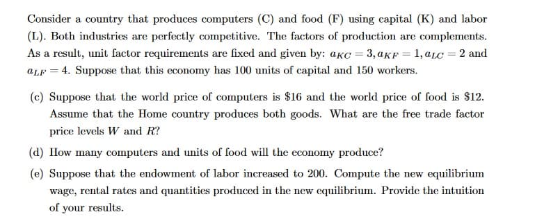 Consider a country that produces computers (C) and food (F) using capital (K) and labor
(L). Both industries are perfectly competitive. The factors of production are complements.
As a result, unit factor requirements are fixed and given by: aKc = 3, aKF=1, aLc = 2 and
aLF = 4. Suppose that this economy has 100 units of capital and 150 workers.
(c) Suppose that the world price of computers is $16 and the world price of food is $12.
Assume that the Home country produces both goods. What are the free trade factor
price levels W and R?
(d) How many computers and units of food will the economy produce?
(e) Suppose that the endowment of labor increased to 200. Compute the new equilibrium
wage, rental rates and quantities produced in the new equilibrium. Provide the intuition
of your results.