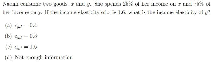 Naomi consume two goods, r and y. She spends 25% of her income on x and 75% of
her income on y. If the income elasticity of z is 1.6, what is the income elasticity of y?
(a) €,1 = 0.4
(b) €y, I = 0.8
(c) €y.1 = 1.6
(d) Not enough information