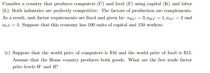 Consider a country that produces computers (C) and food (F) using capital (K) and labor
(L). Both industries are perfectly competitive. The factors of production are complements.
As a result, unit factor requirements are fixed and given by: aKc = 3, akr = 1, aLc = 2 and
ALF 4. Suppose that this economy has 100 units of capital and 150 workers.
(c) Suppose that the world price of computers is $16 and the world price of food is $12.
Assume that the Home country produces both goods. What are the free trade factor
price levels W and R?