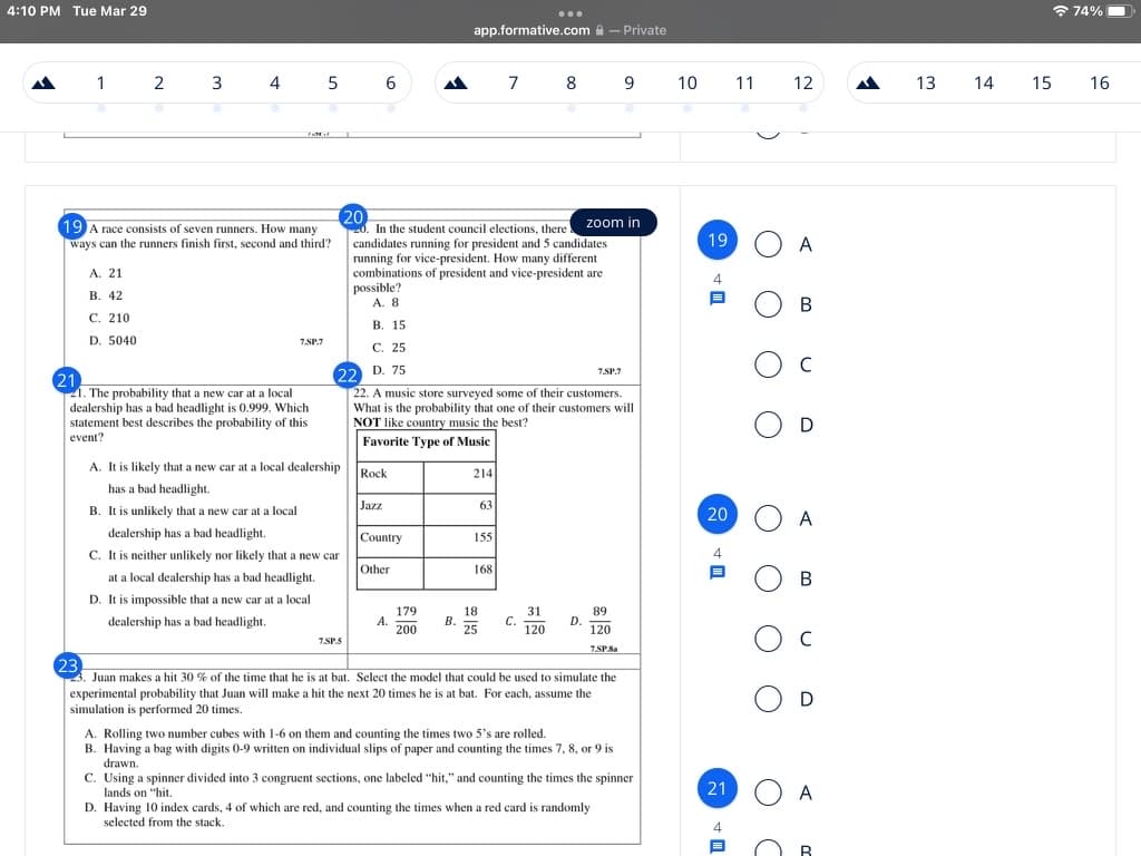 4:10 PM Tue Mar 29
* 74% O
...
app.formative.com a - Private
1
2
4
5
6
7 8
9
10
11
12
13
14
15
16
20
20. In the student council elections, there
candidates running for president and 5 candidates
running for vice-president. How many different
combinations of president and vice-president are
possible?
A. 8
zoom in
19 A race consists of seven runners. How many
ways can the runners finish first, second and third?
19 O A
А. 21
4
В. 42
С. 210
В. 15
D. 5040
7SP.7
С. 25
22 D. 75
22. A music store surveyed some of their customers.
What is the probability that one of their customers will
NOT like country music the best?
7.SP.7
21
21. The probability that a new car at a local
dealership has a bad headlight is 0.999. Which
statement best describes the probability of this
event?
Favorite Type of Music
A. It is likely that a new car at a local dealership
Rock
214
has a bad headlight.
Jazz
63
B. It is unlikely that a new car at a local
20
A
dealership has a bad headlight.
Country
155
C. It is neither unlikely nor likely that a new car
Other
168
at a local dealership has a bad headlight.
D. It is impossible that a new car at a local
179
А.
200
18
В.
25
31
С.
120
89
D.
120
dealership has a bad headlight.
7.SP.S
7.SPSa
23
23. Juan makes a hit 30 % of the time that he is at bat. Select the model that could be used to simulate the
experimental probability that Juan will make a hit the next 20 times he is at bat. For each, assume the
simulation is performed 20 times.
A. Rolling two number cubes with 1-6 on them and counting the times two 5's are rolled.
B. Having a bag with digits 0-9 written on individual slips of paper and counting the times 7, 8, or 9 is
drawn.
C. Using a spinner divided into 3 congruent sections, one labeled "hit," and counting the times the spinner
lands on "hit,
D. Having 10 index cards, 4 of which are red, and counting the times when a red card is randomly
selected from the stack.
21
A
B.
B.
O O
