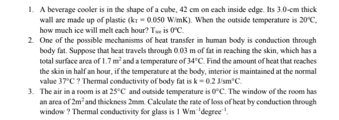 1. A beverage cooler is in the shape of a cube, 42 cm on each inside edge. Its 3.0-cm thick
wall are made up of plastic (kr = 0.050 W/mK). When the outside temperature is 20°C,
how much ice will melt each hour? Tice is 0°C.
2. One of the possible mechanisms of heat transfer in human body is conduction through
body fat. Suppose that heat travels through 0.03 m of fat in reaching the skin, which has a
total surface area of 1.7 m² and a temperature of 34°C. Find the amount of heat that reaches
the skin in half an hour, if the temperature at the body, interior is maintained at the normal
value 37°C ? Thermal conductivity of body fat is k = 0.2 J/sm°C.
3. The air in a room is at 25°C and outside temperature is 0°C. The window of the room has
an area of 2m² and thickness 2mm. Calculate the rate of loss of heat by conduction through
window ? Thermal conductivity for glass is 1 Wm¯'degree!.
