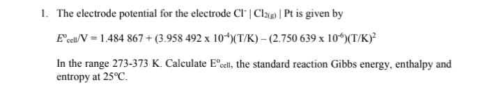 1. The electrode potential for the electrode Cl" | Cl«@) | Pt is given by
E'ceu/V = 1.484 867 + (3.958 492 x 10*)(T/K) – (2.750 639 x 10“)(T/K)²
In the range 273-373 K. Calculate E°cell, the standard reaction Gibbs energy, enthalpy and
entropy at 25°C.

