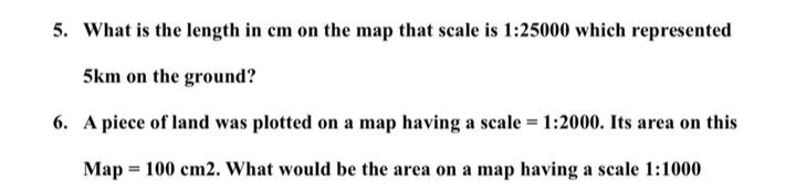 5. What is the length in cm on the map that scale is 1:25000 which represented
5km on the ground?
6. A piece of land was plotted on a map having a scale = 1:2000. Its area on this
Map = 100 cm2. What would be the area on a map having a scale 1:1000
