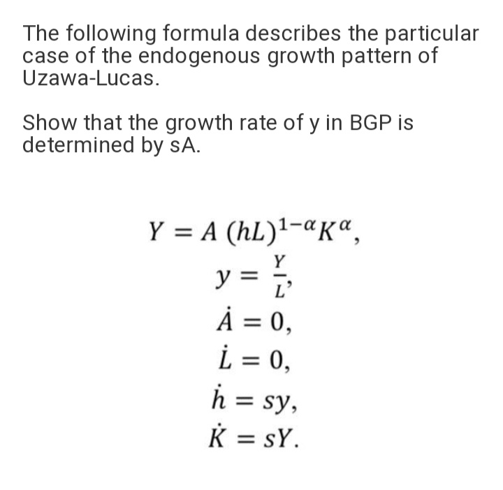 The following formula describes the particular
case of the endogenous growth pattern of
Uzawa-Lucas.
Show that the growth rate of y in BGP is
determined by sA.
Y = A (hL)'-«Kª,
Y
y = ;
À = 0,
L = 0,
h = sy,
K = sY.
L'
%3D
