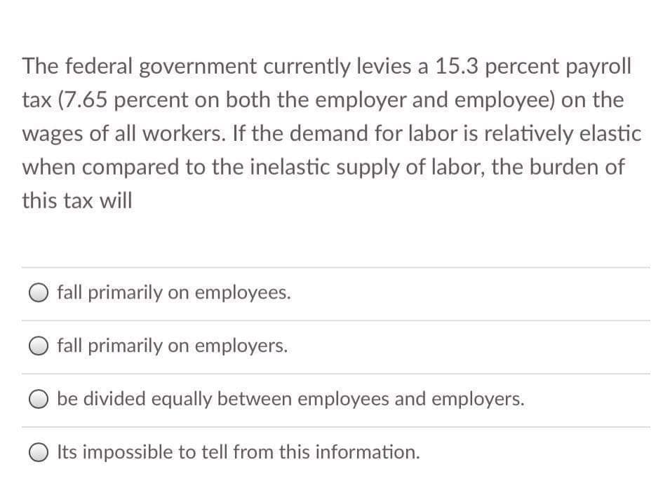 The federal government currently levies a 15.3 percent payroll
tax (7.65 percent on both the employer and employee) on the
wages of all workers. If the demand for labor is relatively elastic
when compared to the inelastic supply of labor, the burden of
this tax will
fall primarily on employees.
fall primarily on employers.
be divided equally between employees and employers.
O Its impossible to tell from this information.
