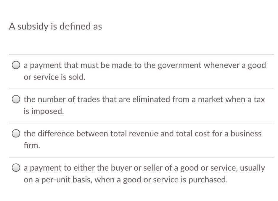 A subsidy is defined as
a payment that must be made to the government whenever a good
or service is sold.
the number of trades that are eliminated from a market when a tax
is imposed.
O the difference between total revenue and total cost for a business
firm.
a payment to either the buyer or seller of a good or service, usually
on a per-unit basis, when a good or service is purchased.
