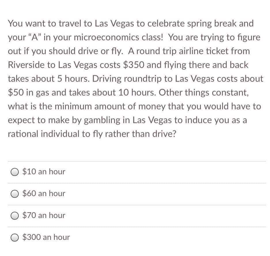 You want to travel to Las Vegas to celebrate spring break and
your "A" in your microeconomics class! You are trying to figure
out if you should drive or fly. A round trip airline ticket from
Riverside to Las Vegas costs $350 and flying there and back
takes about 5 hours. Driving roundtrip to Las Vegas costs about
$50 in gas and takes about 10 hours. Other things constant,
what is the minimum amount of money that you would have to
expect to make by gambling in Las Vegas to induce you as a
rational individual to fly rather than drive?
O $10 an hour
$60 an hour
O $70 an hour
O $300 an hour
