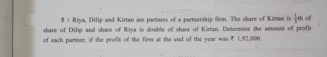 5: Riya, Dilip and Kirtan are partners of a partnership firm. The share of Kirtan is th of
share of Dilip and share of Riya is double of share of Kirtan. Determine the amount of profit
of each partner, if the profit of the firm at the end of the year was
1,92,000.