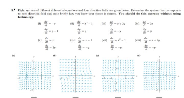 3. Eight systems of different differential equations and four direction fields are given below. Determine the system that corresponds
to each direction field and state briefly how you know your choice is correct. You should do this exercise without using
technology.
dr
(i)
dr
(ii)
(iii)
(iv)
=I+ 2y
= 2r
=y- 1
(v)
(vi)
dz
=-1
(vii)
= -1
(vii)
dr
=I- 2y
2y
(a)
(b)
(e)
(d)
