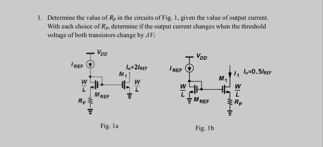 1. Determine the value of Rp in the circuits of Fig. 1, given the value of output current.
With each choice of Rp, determine if the output current changes when the threshold
voltage of both transistors change by 4Vi
VDD
VDD
1o=2/REF
M1
I REF
L lo=0.5/REF
IREF
M,
W
W
L
MREF
Rp
MREF
ERP
Fig. la
Fig. 1b

