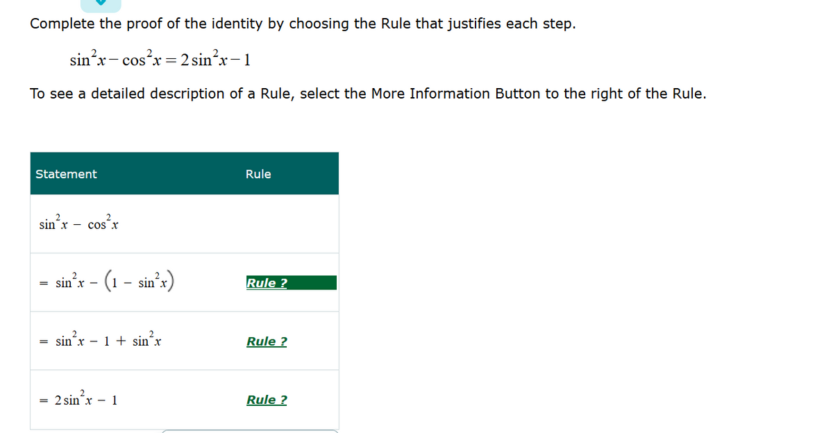 Complete the proof of the identity by choosing the Rule that justifies each step.
sin'x- cosx = 2 sin²x-1
To see a detailed description of a Rule, select the More Information Button to the right of the Rule.
Statement
Rule
sin x - cos x
cos'x
- (1 - sin'x)
= sin´x
Rule ?
= sin´x – 1 + sin´x
Rule ?
2 sin´x – 1
Rule ?
