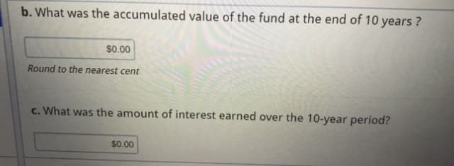 b. What was the accumulated value of the fund at the end of 10 years ?
$0.00
Round to the nearest cent
c. What was the amount of interest earned over the 10-year period?
$0.00
