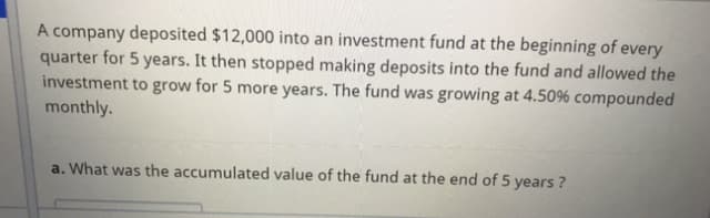 A company deposited $12,000 into an investment fund at the beginning of every
quarter for 5 years. It then stopped making deposits into the fund and allowed the
investment to grow for 5 more years. The fund was growing at 4.50% compounded
monthly.
a. What was the accumulated value of the fund at the end of 5 years ?
