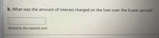 b. What was the amount of interest charged on the loan over the 6-year period?
Round to the nearest cent
