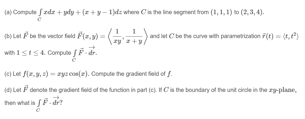 (a) Compute fxdx + ydy + (x + y – 1)dz where C is the line segment from (1, 1, 1) to (2, 3, 4).
C
1
(b) Let F be the vector field F(x, y) =
1
and let C be the curve with parametrization 7 (t) = (t,t²)
xy' x + y
with 1<t< 4. Compute f F - dr.
(c) Let f(x, y, z)
xyz cos(x). Compute the gradient field of f.
(d) Let F denote the gradient field of the function in part (c). If C is the boundary of the unit circle in the xy-plane,
then what is f F. dr?
C
