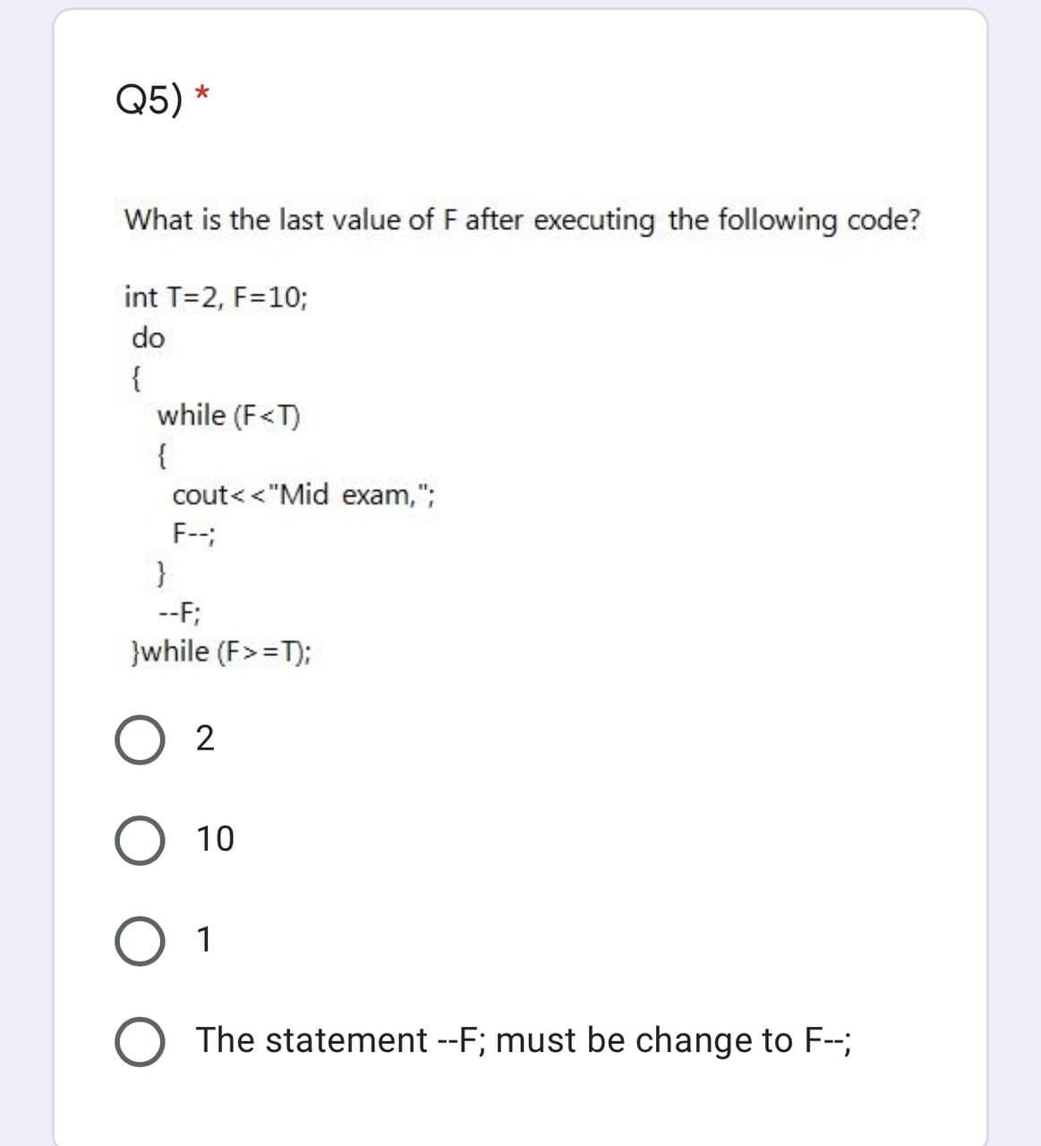 Q5) *
What is the last value of F after executing the following code?
int T=2, F=10;
do
{
while (F<T)
{
cout< <"Mid exam,";
F--;
--F;
}while (F> =T);
O 2
O 10
О 1
O The statement --F; must be change to F-;
