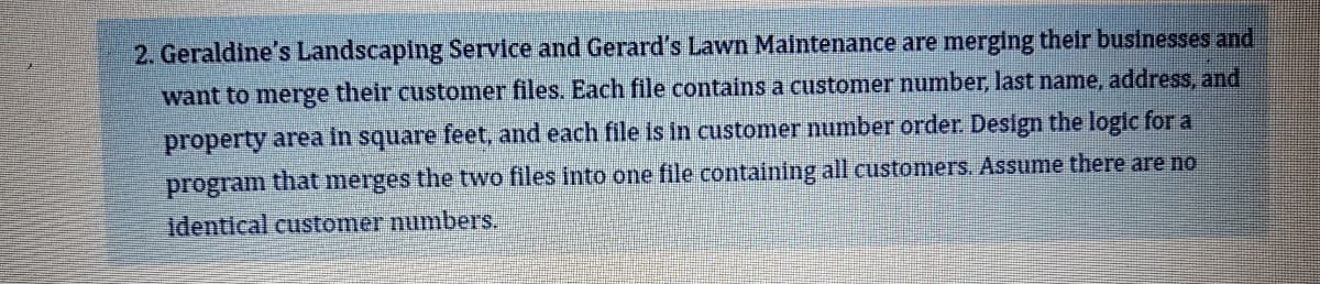 2. Geraldine's Landscaping Service and Gerard's Lawn Maintenance are merging their businesses and
want to merge their customer files. Each file contains a customer number, last name, address, and
property area in square feet, and each file is in customer number order. Design the logic for a
that merges the two files into one file containing all customers. Assume there are no
identical customer numbers.
