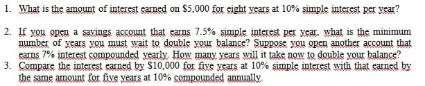 1. What is the amount of interest earned on $5,000 for eight years at 10% simple interest per vear?
2. If you open a savings account that eams 7.5% simple interest per year, what is the minimum
number of years Xou must wait to double your balance? Suppose vou open another account that
earms 7% interest compounded yearly. How many vears will it take now to double your balance?
3. Compare the interest earned by $10,000 for five vears at 10% simple interest with that earned by
the same amount for five vears at 10% çompounded annually.
