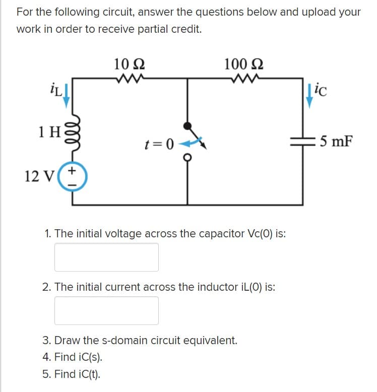For the following circuit, answer the questions below and upload your
work in order to receive partial credit.
10 Ω
100 2
İLI
|ic
1H8
t = 0
5 mF
+
12 V
1. The initial voltage across the capacitor Vc(0) is:
2. The initial current across the inductor iİL(O) is:
3. Draw the s-domain circuit equivalent.
4. Find iC(s).
5. Find iC(t).
