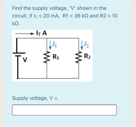Find the supply voltage, 'V' shown in the
circuit, if IT = 20 mA, R1 = 36 k and R2 = 10
kN.
+ IT A
R1
R2
Supply voltage, V =

