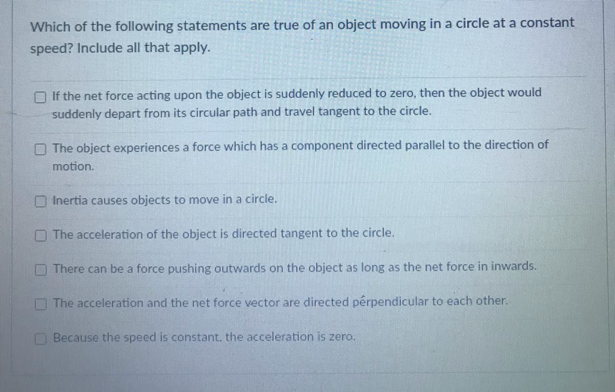 Which of the following statements are true of an object moving in a circle at a constant
speed? Include all that apply.
If the net force acting upon the object is suddenly reduced to zero, then the object would
suddenly depart from its circular path and travel tangent to the circle.
The object experiences a force which has a component directed parallel to the direction of
motion.
Inertia causes objects to move in a circle.
The acceleration of the object is directed tangent to the circle.
There can be a force pushing outwards on the object as long as the net force in inwards.
O The acceleration and the net force vector are directed pérpendicular to each other.
Because the speed is constant, the acceleration is zero.
