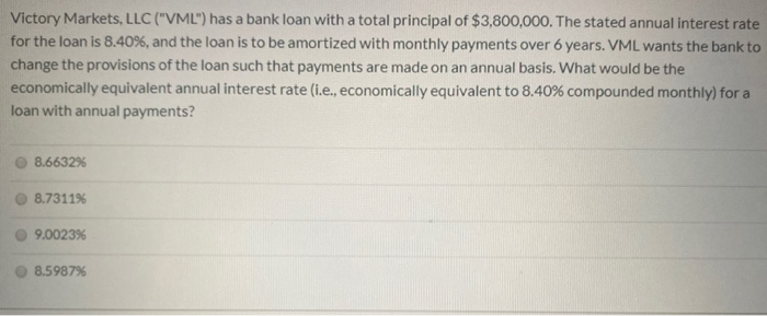 Victory Markets, LLC ("VML") has a bank loan with a total principal of $3,800,000. The stated annual interest rate
for the loan is 8.40%, and the loan is to be amortized with monthly payments over 6 years. VML wants the bank to
change the provisions of the loan such that payments are made on an annual basis. What would be the
economically equivalent annual interest rate (i.e., economically equivalent to 8.40% compounded monthly) for a
loan with annual payments?
8.6632%
8.7311%
9.0023%
8.5987%