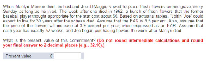 When Marilyn Monroe died, ex-husband Joe DiMaggio vowed to place fresh flowers on her grave every
Sunday as long as he lived. The week after she died in 1962, a bunch of fresh flowers that the former
baseball player thought appropriate for the star cost about $6. Based on actuarial tables, "Joltin' Joe" could
expect to live for 30 years after the actress died. Assume that the EAR is 9.5 percent. Also, assume that
the price of the flowers will increase at 3.9 percent per year, when expressed as an EAR. Assume that
each year has exactly 52 weeks, and Joe began purchasing flowers the week after Marilyn died.
What is the present value of this commitment? (Do not round intermediate calculations and round
your final answer to 2 decimal places (e.g., 32.16).)
Present value
$