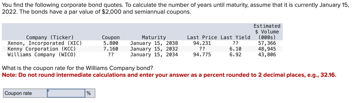 You find the following corporate bond quotes. To calculate the number of years until maturity, assume that it is currently January 15,
2022. The bonds have a par value of $2,000 and semiannual coupons.
Company (Ticker)
Xenon, Incorporated (XIC)
Kenny Corporation (KCC)
Williams Company (WICO)
Coupon rate
Coupon
5.800
7.160
??
%
Maturity
January 15, 2038
January 15, 2032
January 15, 2034
Last Price Last Yield
94.231
??
??
6.10
94.775
6.92
What is the coupon rate for the Williams Company bond?
Note: Do not round intermediate calculations and enter your answer as a percent rounded to 2 decimal places, e.g., 32.16.
Estimated
$ Volume
(000s)
57,366
48,945
43,806