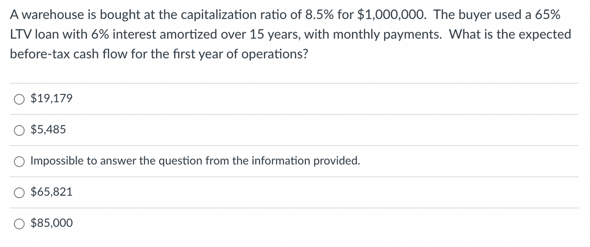 A warehouse is bought at the capitalization ratio of 8.5% for $1,000,000. The buyer used a 65%
LTV loan with 6% interest amortized over 15 years, with monthly payments. What is the expected
before-tax cash flow for the first year of operations?
$19,179
$5,485
Impossible to answer the question from the information provided.
$65,821
$85,000