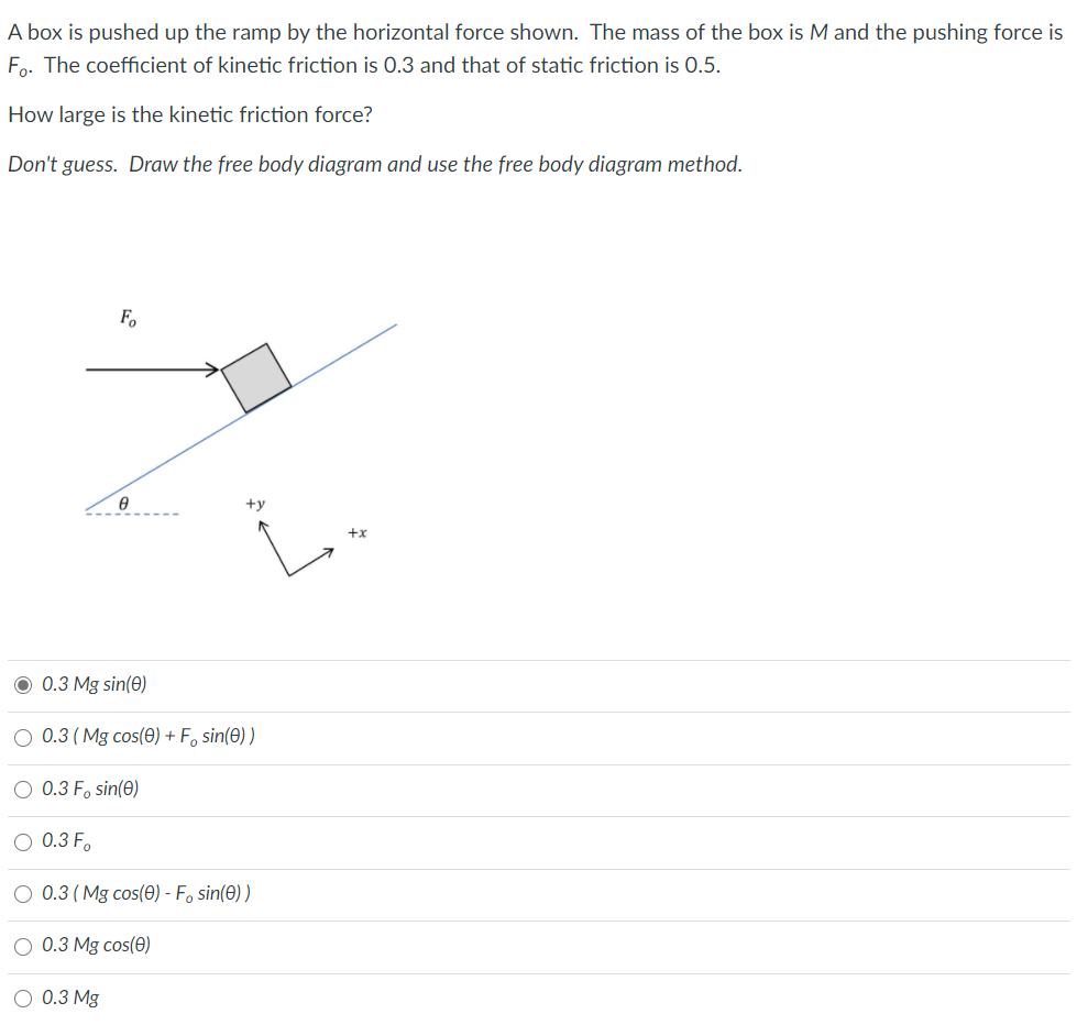 A box is pushed up the ramp by the horizontal force shown. The mass of the box is M and the pushing force is
Fo. The coefficient of kinetic friction is 0.3 and that of static friction is 0.5.
How large is the kinetic friction force?
Don't guess. Draw the free body diagram and use the free body diagram method.
F,
+y
O 0.3 Mg sin(0)
O 0.3 ( Mg cos(e) + F, sin(e) )
O 0.3 F, sin(0)
0.3 F.
0.3 (Mg cos(0) - Fo sin(0) )
0.3 Mg cos(0)
0.3 Mg
