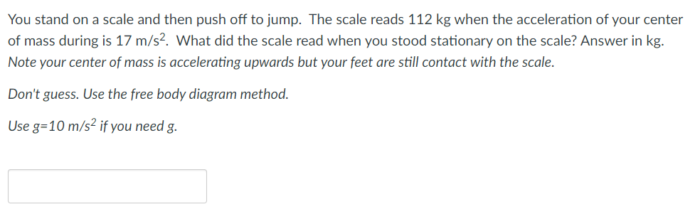 You stand on a scale and then push off to jump. The scale reads 112 kg when the acceleration of your center
of mass during is 17 m/s?. What did the scale read when you stood stationary on the scale? Answer in kg.
Note your center of mass is accelerating upwards but your feet are still contact with the scale.
Don't guess. Use the free body diagram method.
Use g=10 m/s² if you need g.

