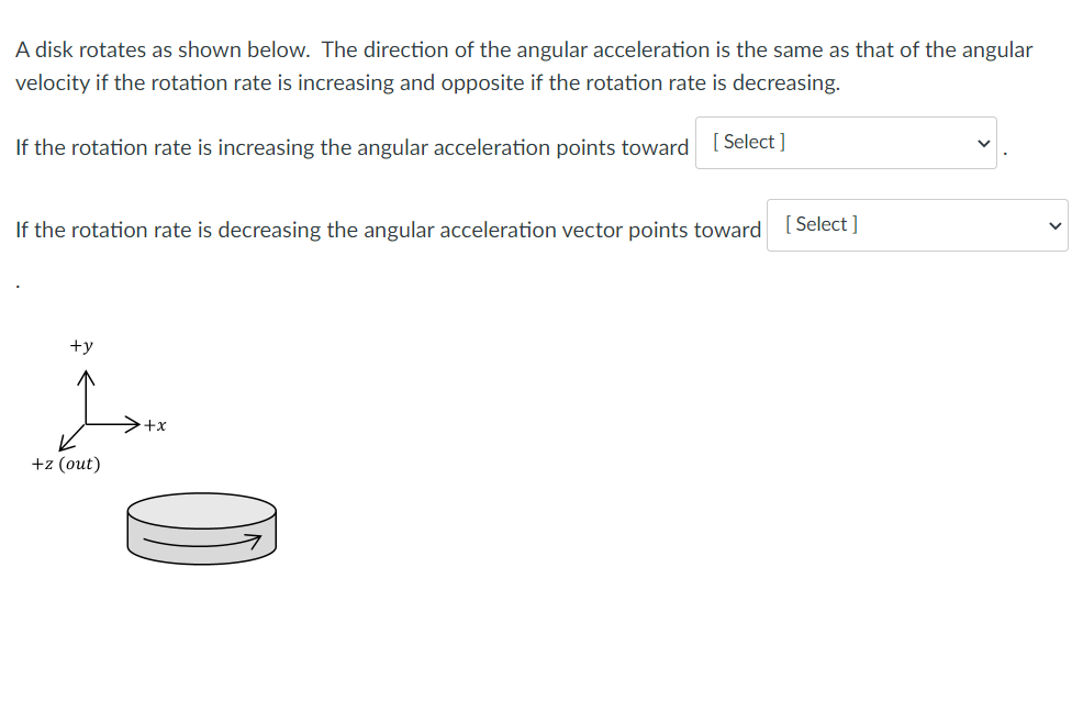 A disk rotates as shown below. The direction of the angular acceleration is the same as that of the angular
velocity if the rotation rate is increasing and opposite if the rotation rate is decreasing.
If the rotation rate is increasing the angular acceleration points toward
[ Select ]
If the rotation rate is decreasing the angular acceleration vector points toward [ Select ]
+y
>+x
+z (out)
