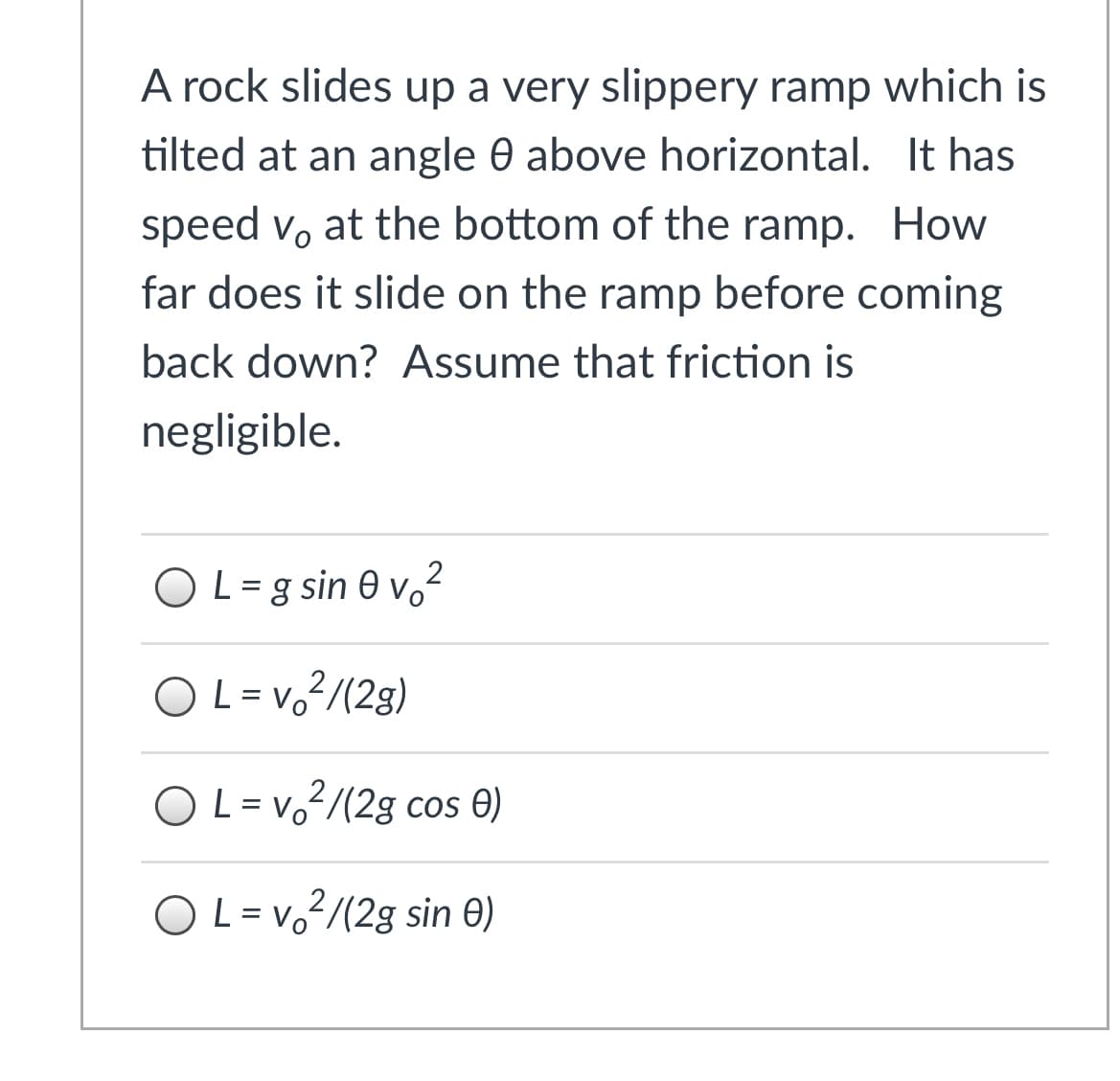 A rock slides up a very slippery ramp which is
tilted at an angle 0 above horizontal. It has
speed vo at the bottom of the ramp. How
far does it slide on the ramp before coming
back down? Assume that friction is
negligible.
2
OL=g sin 0 vo
OL= v.?/(2g)
O L= v2/(2g cos O)
O L = vo²/(2g sin 0)
