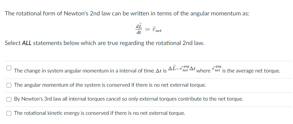 The rotational form of Newton's 2nd law can be written in terms of the angular momentum as:
TP
= Tnet
dt
Select ALL statements below which are true regarding the rotational 2nd law.
-avg
The change in system angular momentum in a interval of time At is AL=Tnet At where Tnet is the average net torque.
O The angular momentum of the system is conserved if there is no net external torque.
O By Newton's 3rd law all internal torques cancel so only external torques contribute to the net torque.
O The rotational kinetic energy is conserved if there is no net external torque.
