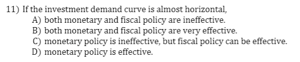 11) If the investment demand curve is almost horizontal,
A) both monetary and fiscal policy are ineffective.
B) both monetary and fiscal policy are very effective.
C) monetary policy is ineffective, but fiscal policy can be effective.
D) monetary policy is effective.
