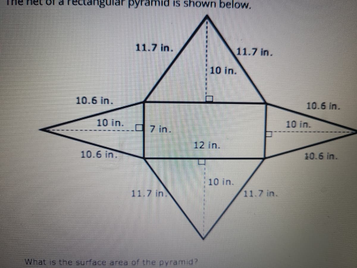 The het of a rectangular pyramid is shown below.
11.7 in.
11.7 in.
10 in.
10.6 in.
10.6 in.
10 in.
10 in.
O 7 in.
12 in.
10.6 in.
10.6 in.
10 in.
11.7 in
11.7 in.
What is the surface area of the pyramid?
