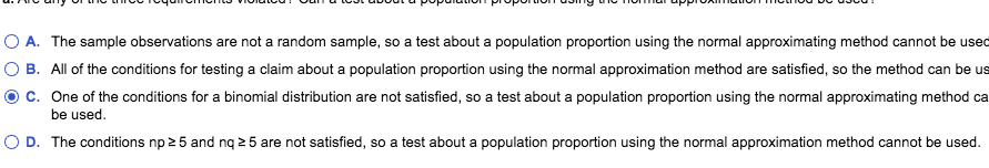 A. The sample observations are not a random sample, so a test about a population proportion using the normal approximating method cannot be used
B. All of the conditions for testing a claim about a population proportion using the normal approximation method are satisfied, so the method can be us
c. One of the conditions for a binomial distribution are not satisfied, so a test about a population proportion using the normal approximating method ca
be used
D. The conditions np2 5 and nq 2 5 are not satisfied, so a test about a population proportion using the normal approximation method cannot be used
