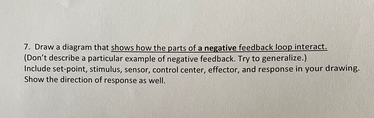7. Draw a diagram that shows how the parts of a negative feedback loop interact.
(Don't describe a particular example of negative feedback. Try to generalize.)
Include set-point, stimulus, sensor, control center, effector, and response in your drawing.
Show the direction of response as well.
