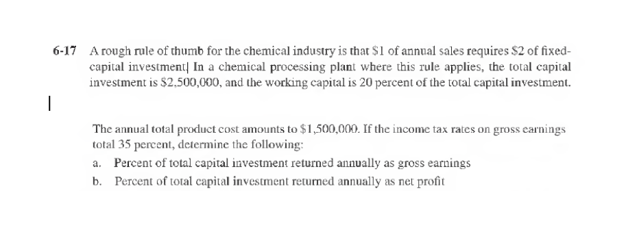 6-17 A rough rule of thumb for the chemical industry is that $1 of annual sales requires $2 of fixed-
capital investment In a chemical processing plant where this rule applies, the total capital
investment is $2,500,000, and the working capital is 20 percent of the total capital investment.
1
The annual total product cost amounts to $1,500,000. If the income tax rates on gross earnings
total 35 percent, determine the following:
a. Percent of total capital investment returned annually as gross earnings
Percent of total capital investment returned annually as net profit
b.