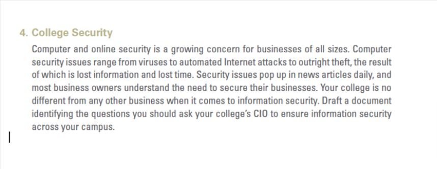 4. College Security
Computer and online security is a growing concern for businesses of all sizes. Computer
security issues range from viruses to automated Internet attacks to outright theft, the result
of which is lost information and lost time. Security issues pop up in news articles daily, and
most business owners understand the need to secure their businesses. Your college is no
different from any other business when it comes to information security. Draft a document
identifying the questions you should ask your college's CIO to ensure information security
across your campus.