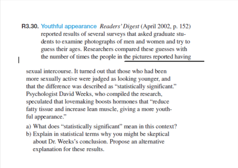 R3.30. Youthful appearance Readers' Digest (April 2002, p. 152)
reported results of several surveys that asked graduate stu-
dents to examine photographs of men and women and try to
guess their ages. Researchers compared these guesses with
the number of times the people in the pictures reported having
sexual intercourse. It turned out that those who had been
more sexually active were judged as looking younger, and
that the difference was described as "statistically significant."
Psychologist David Weeks, who compiled the research,
speculated that lovemaking boosts hormones that "reduce
fatty tissue and increase lean muscle, giving a more youth-
ful appearance."
a) What does "statistically significant" mean in this context?
b) Explain in statistical terms why you might be skeptical
about Dr. Weeks's conclusion. Propose an alternative
explanation for these results.