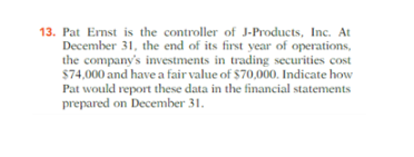 13. Pat Ernst is the controller of J-Products, Inc. At
December 31, the end of its first year of operations,
the company's investments in trading securities cost
$74,000 and have a fair value of $70,000. Indicate how
Pat would report these data in the financial statements
prepared on December 31.