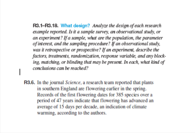R3.1-R3.18. What design? Analyze the design of each research
example reported. Is it a sample survey, an observational study, or
an experiment? If a sample, what are the population, the parameter
of interest, and the sampling procedure? If an observational study,
was it retrospective or prospective? If an experiment, describe the
factors, treatments, randomization, response variable, and any block-
ing, matching, or blinding that may be present. In each, what kind of
conclusions can be reached?
|
R3.6. In the journal Science, a research team reported that plants
in southern England are flowering earlier in the spring.
Records of the first flowering dates for 385 species over a
period of 47 years indicate that flowering has advanced an
average of 15 days per decade, an indication of climate
warming, according to the authors.