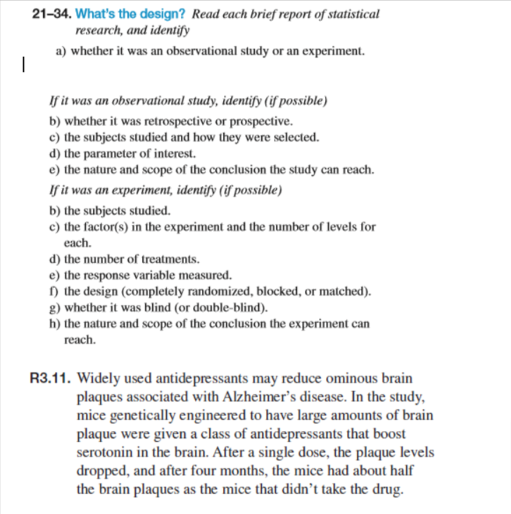 |
21-34. What's the design? Read each brief report of statistical
research, and identify
a) whether it was an observational study or an experiment.
If it was an observational study, identify (if possible)
b) whether it was retrospective or prospective.
c) the subjects studied and how they were selected.
d) the parameter of interest.
e) the nature and scope of the conclusion the study can reach.
If it was an experiment, identify (if possible)
b) the subjects studied.
c) the factor(s) in the experiment and the number of levels for
each.
d) the number of treatments.
e) the response variable measured.
f) the design (completely randomized, blocked, or matched).
g) whether it was blind (or double-blind).
h) the nature and scope of the conclusion the experiment can
reach.
R3.11. Widely used antidepressants may reduce ominous brain
plaques associated with Alzheimer's disease. In the study,
mice genetically engineered to have large amounts of brain
plaque were given a class of antidepressants that boost
serotonin in the brain. After a single dose, the plaque levels
dropped, and after four months, the mice had about half
the brain plaques as the mice that didn't take the drug.