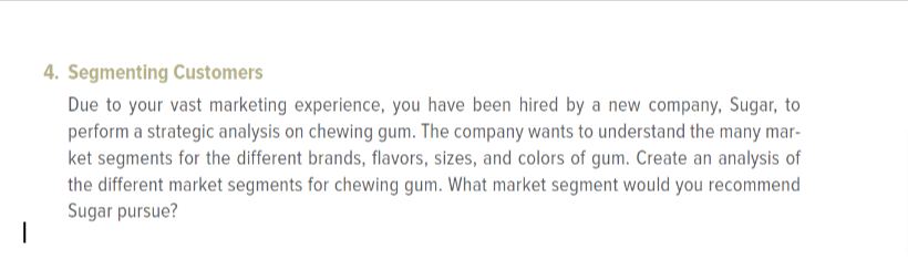 4. Segmenting Customers
Due to your vast marketing experience, you have been hired by a new company, Sugar, to
perform a strategic analysis on chewing gum. The company wants to understand the many mar-
ket segments for the different brands, flavors, sizes, and colors of gum. Create an analysis of
the different market segments for chewing gum. What market segment would you recommend
Sugar pursue?