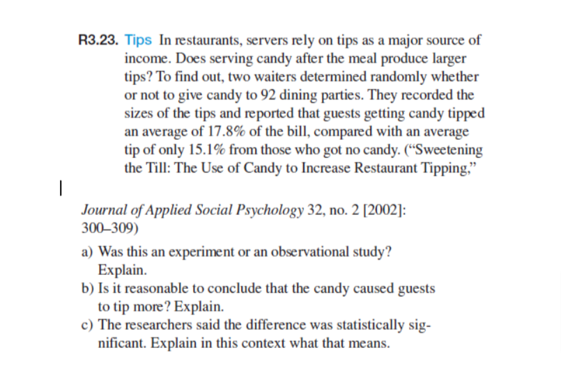 R3.23. Tips In restaurants, servers rely on tips as a major source of
income. Does serving candy after the meal produce larger
tips? To find out, two waiters determined randomly whether
or not to give candy to 92 dining parties. They recorded the
sizes of the tips and reported that guests getting candy tipped
an average of 17.8% of the bill, compared with an average
tip of only 15.1% from those who got no candy. ("Sweetening
the Till: The Use of Candy to Increase Restaurant Tipping,"
Journal of Applied Social Psychology 32, no. 2 [2002]:
300-309)
a) Was this an experiment or an observational study?
Explain.
b) Is it reasonable to conclude that the candy caused guests
to tip more? Explain.
c) The researchers said the difference was statistically sig-
nificant. Explain in this context what that means.