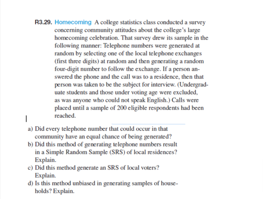 R3.29. Homecoming A college statistics class conducted a survey
concerning community attitudes about the college's large
homecoming celebration. That survey drew its sample in the
following manner: Telephone numbers were generated at
random by selecting one of the local telephone exchanges
(first three digits) at random and then generating a random
four-digit number to follow the exchange. If a person an-
swered the phone and the call was to a residence, then that
person was taken to be the subject for interview. (Undergrad-
uate students and those under voting age were excluded,
as was anyone who could not speak English.) Calls were
placed until a sample of 200 eligible respondents had been
reached.
|
a) Did every telephone number that could occur in that
community have an equal chance of being generated?
b) Did this method of generating telephone numbers result
in a Simple Random Sample (SRS) of local residences?
Explain.
c) Did this method generate an SRS of local voters?
Explain.
d) Is this method unbiased in generating samples of house-
holds? Explain.
