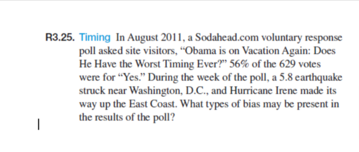 R3.25. Timing In August 2011, a Sodahead.com voluntary response
poll asked site visitors, "Obama is on Vacation Again: Does
He Have the Worst Timing Ever?" 56% of the 629 votes
were for "Yes." During the week of the poll, a 5.8 earthquake
struck near Washington, D.C., and Hurricane Irene made its
way up the East Coast. What types of bias may be present in
the results of the poll?